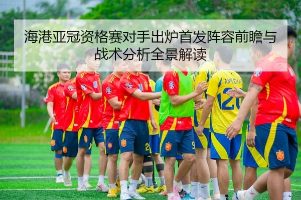 海港亚冠资格赛对手出炉首发阵容前瞻与战术分析全景解读
