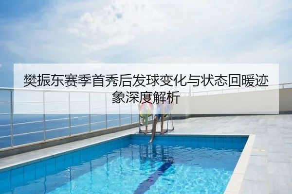 樊振东赛季首秀后发球变化与状态回暖迹象深度解析