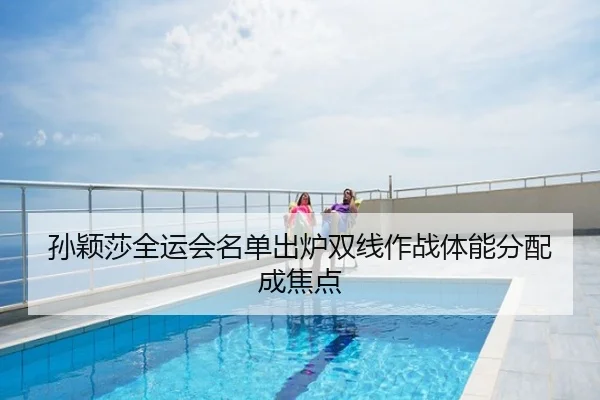 孙颖莎全运会名单出炉双线作战体能分配成焦点