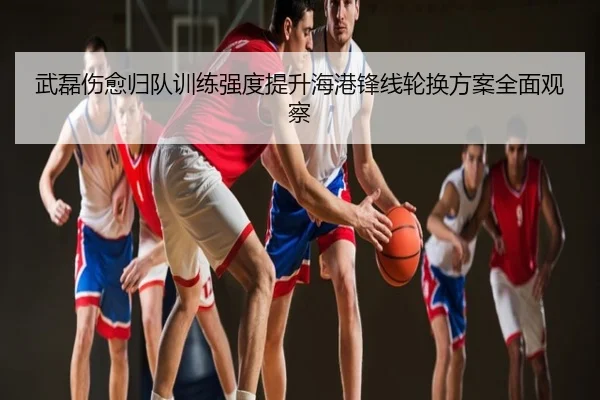 武磊伤愈归队训练强度提升海港锋线轮换方案全面观察