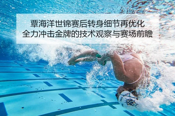 覃海洋世锦赛后转身细节再优化 全力冲击金牌的技术观察与赛场前瞻