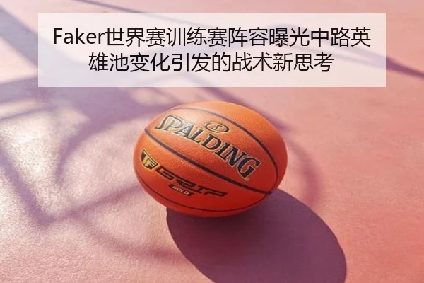 Faker世界赛训练赛阵容曝光中路英雄池变化引发的战术新思考