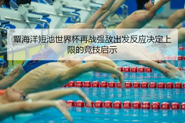 覃海洋短池世界杯再战强敌出发反应决定上限的竞技启示