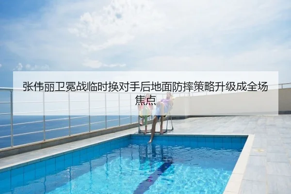 张伟丽卫冕战临时换对手后地面防摔策略升级成全场焦点