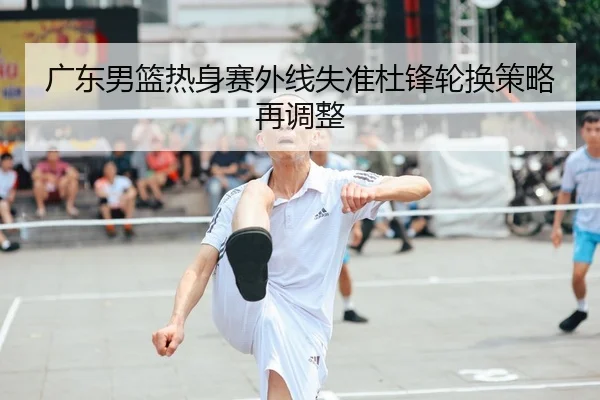 广东男篮热身赛外线失准杜锋轮换策略再调整